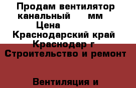 Продам вентилятор канальный 315 мм  › Цена ­ 2 800 - Краснодарский край, Краснодар г. Строительство и ремонт » Вентиляция и кондиционирование   . Краснодарский край,Краснодар г.